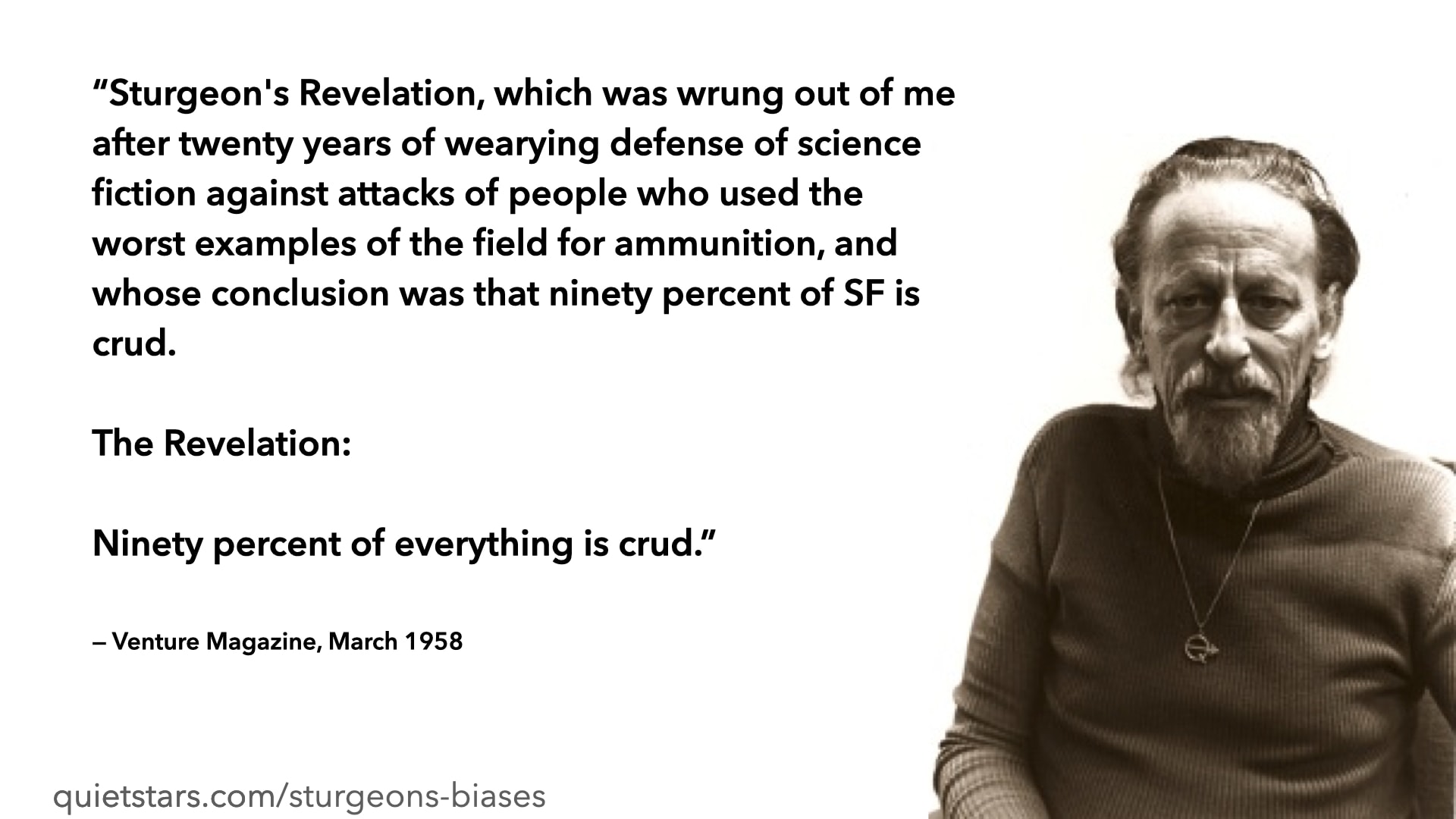 A quotation: Sturgeon's Revelation, which was wrung out of me after twenty years of wearying defense of science fiction against attacks of people who used the worst examples of the field for ammunition, and whose conclusion was that ninety percent of SF is crud. The Revelation: Ninety percent of everything is crud. — Venture Magazine, March 1958