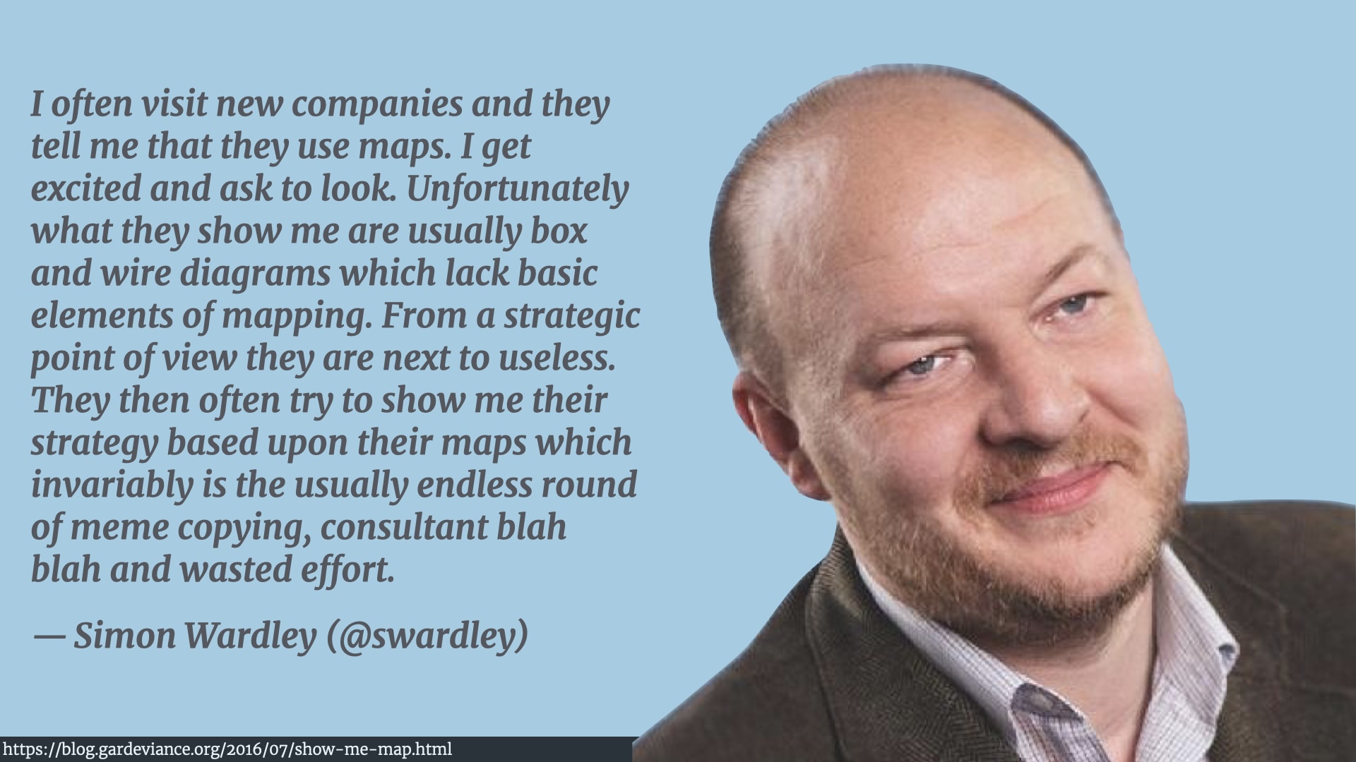 A photo of Simon Wardley saying 'I often visit new companies and they tell me that they use maps. I get excited and ask to look. Unfortunately what they show me are usually box and wire diagrams which lack basic elements of mapping. From a strategic point of view they are next to useless. They then often try to show me their strategy based upon their maps which invariably is the usually endless round of meme copying, consultant blah blah and wasted effort.'