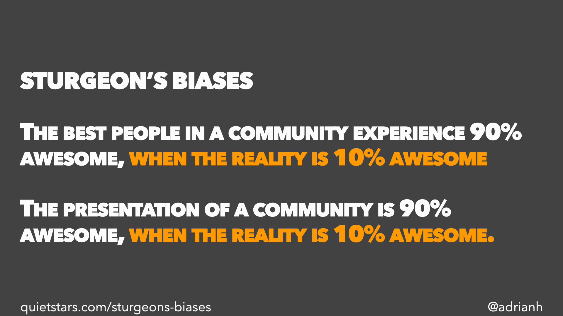 Sturgeon’s Biases: The best people in a community experience 90% awesome, when the reality is 10% awesome. The presentation of a community is 90% awesome, when the reality is 10% awesome.